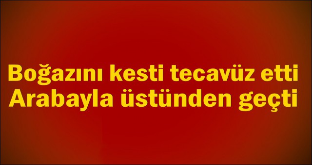 BOĞAZINI KESTİ TECAVÜZ ETTİ ARABAYLA ÜSTÜNDEN GEÇTİ